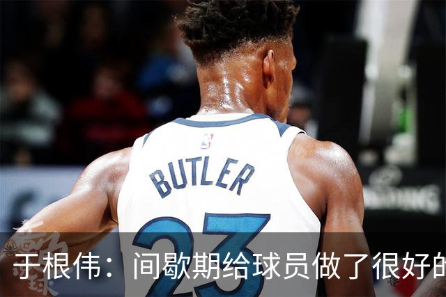 于根伟：间歇期给球员做了很好的恢复调整，全队上下要统一思想